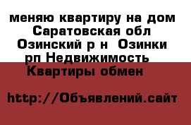 меняю квартиру на дом - Саратовская обл., Озинский р-н, Озинки рп Недвижимость » Квартиры обмен   